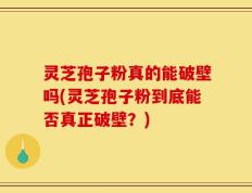 灵芝孢子粉真的能破壁吗(灵芝孢子粉到底能否真正破壁？)