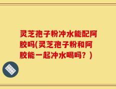 灵芝孢子粉冲水能配阿胶吗(灵芝孢子粉和阿胶能一起冲水喝吗？)