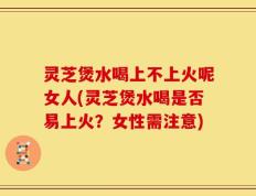 灵芝煲水喝上不上火呢女人(灵芝煲水喝是否易上火？女性需注意)