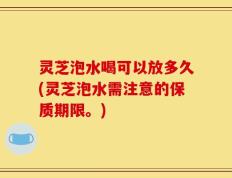 灵芝泡水喝可以放多久(灵芝泡水需注意的保质期限。)
