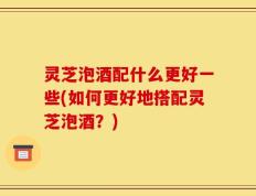 灵芝泡酒配什么更好一些(如何更好地搭配灵芝泡酒？)