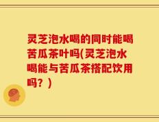 灵芝泡水喝的同时能喝苦瓜茶叶吗(灵芝泡水喝能与苦瓜茶搭配饮用吗？)