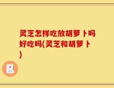 灵芝怎样吃放胡萝卜吗好吃吗(灵芝和胡萝卜)