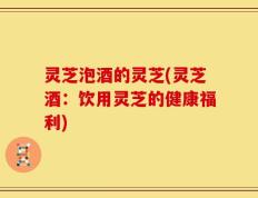 灵芝泡酒的灵芝(灵芝酒：饮用灵芝的健康福利)