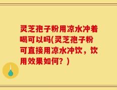 灵芝孢子粉用凉水冲着喝可以吗(灵芝孢子粉可直接用凉水冲饮，饮用效果如何？)