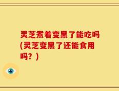 灵芝煮着变黑了能吃吗(灵芝变黑了还能食用吗？)