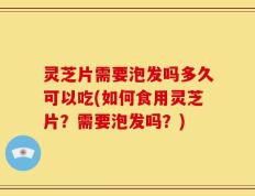 灵芝片需要泡发吗多久可以吃(如何食用灵芝片？需要泡发吗？)
