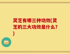 灵芝有哪三种功效(灵芝的三大功效是什么？)