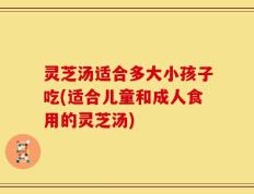 灵芝汤适合多大小孩子吃(适合儿童和成人食用的灵芝汤)