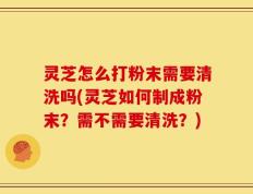灵芝怎么打粉末需要清洗吗(灵芝如何制成粉末？需不需要清洗？)