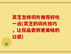 灵芝怎样切片推荐好吃一点(灵芝的切片技巧，让你品尝到更美味的口感)