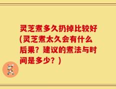 灵芝煮多久扔掉比较好(灵芝煮太久会有什么后果？建议的煮法与时间是多少？)