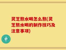 灵芝熬水喝怎么熬(灵芝熬水喝的制作技巧及注意事项)