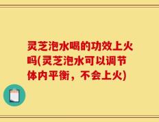灵芝泡水喝的功效上火吗(灵芝泡水可以调节体内平衡，不会上火)
