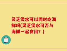 灵芝煲水可以同时吃海鲜吗(灵芝煲水可否与海鲜一起食用？)