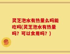 灵芝泡水有热量么吗能吃吗(灵芝泡水有热量吗？可以食用吗？)