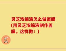 灵芝浓缩液怎么做面膜(用灵芝浓缩液制作面膜，这样做！)