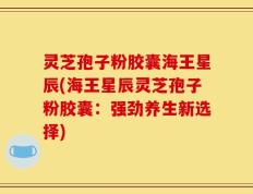 灵芝孢子粉胶囊海王星辰(海王星辰灵芝孢子粉胶囊：强劲养生新选择)