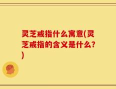 灵芝戒指什么寓意(灵芝戒指的含义是什么？)