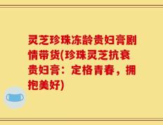 灵芝珍珠冻龄贵妇膏剧情带货(珍珠灵芝抗衰贵妇膏：定格青春，拥抱美好)