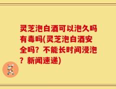 灵芝泡白酒可以泡久吗有毒吗(灵芝泡白酒安全吗？不能长时间浸泡？新闻速递)