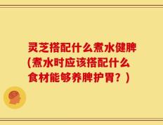 灵芝搭配什么煮水健脾(煮水时应该搭配什么食材能够养脾护胃？)