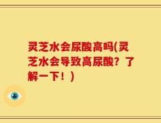 灵芝水会尿酸高吗(灵芝水会导致高尿酸？了解一下！)