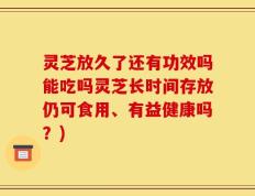 灵芝放久了还有功效吗能吃吗灵芝长时间存放仍可食用、有益健康吗？)