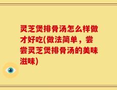 灵芝煲排骨汤怎么样做才好吃(做法简单，尝尝灵芝煲排骨汤的美味滋味)
