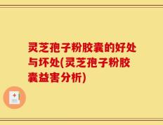 灵芝孢子粉胶囊的好处与坏处(灵芝孢子粉胶囊益害分析)