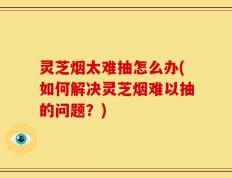 灵芝烟太难抽怎么办(如何解决灵芝烟难以抽的问题？)