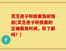 灵芝孢子粉胶囊饭前饭后(灵芝孢子粉胶囊的正确服用时间，你了解吗？)