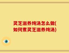 灵芝滋养炖汤怎么做(如何煮灵芝滋养炖汤)