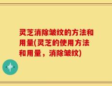 灵芝消除皱纹的方法和用量(灵芝的使用方法和用量，消除皱纹)