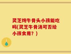 灵芝炖牛骨头小孩能吃吗(灵芝牛骨汤可否给小孩食用？)