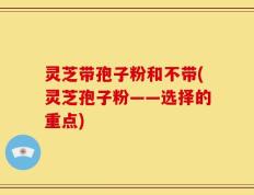 灵芝带孢子粉和不带(灵芝孢子粉——选择的重点)