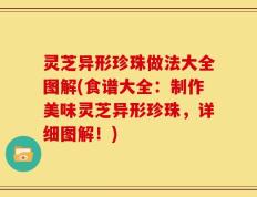 灵芝异形珍珠做法大全图解(食谱大全：制作美味灵芝异形珍珠，详细图解！)