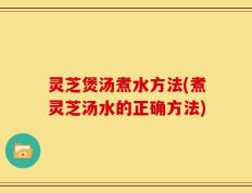 灵芝煲汤煮水方法(煮灵芝汤水的正确方法)
