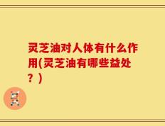 灵芝油对人体有什么作用(灵芝油有哪些益处？)