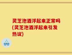 灵芝泡酒浮起来正常吗(灵芝泡酒浮起来引发热议)