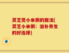 灵芝煲小米粥的做法(灵芝小米粥：滋补养生的好选择)