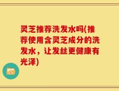 灵芝推荐洗发水吗(推荐使用含灵芝成分的洗发水，让发丝更健康有光泽)