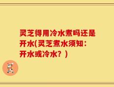 灵芝得用冷水煮吗还是开水(灵芝煮水须知：开水或冷水？)