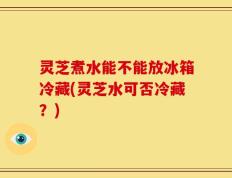 灵芝煮水能不能放冰箱冷藏(灵芝水可否冷藏？)