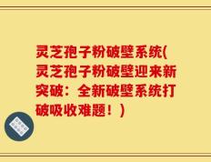 灵芝孢子粉破壁系统(灵芝孢子粉破壁迎来新突破：全新破壁系统打破吸收难题！)