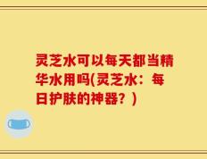 灵芝水可以每天都当精华水用吗(灵芝水：每日护肤的神器？)