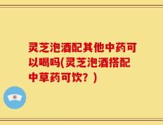 灵芝泡酒配其他中药可以喝吗(灵芝泡酒搭配中草药可饮？)