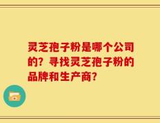 灵芝孢子粉是哪个公司的？寻找灵芝孢子粉的品牌和生产商？