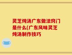 灵芝炖汤广东做法窍门是什么(广东风味灵芝炖汤制作技巧