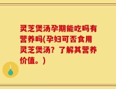 灵芝煲汤孕期能吃吗有营养吗(孕妇可否食用灵芝煲汤？了解其营养价值。)